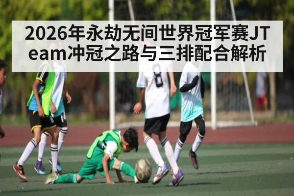 2026年永劫无间世界冠军赛JTeam冲冠之路与三排配合解析